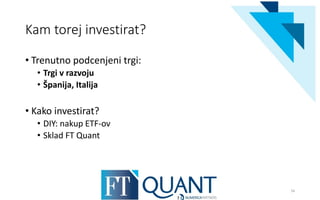 Kam torej investirat?
• Trenutno podcenjeni trgi:
• Trgi v razvoju
• Španija, Italija
• Kako investirat?
• DIY: nakup ETF-ov
• Sklad FT Quant
16
 