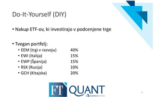 Do-It-Yourself (DIY)
• Nakup ETF-ov, ki investirajo v podcenjene trge
• Tvegan portfelj:
• EEM (trgi v razvoju) 40%
• EWI (Italija) 15%
• EWP (Španija) 15%
• RSX (Rusija) 10%
• GCH (Kitajska) 20%
19
 