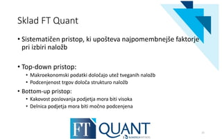 Sklad FT Quant
• Sistematičen pristop, ki upošteva najpomembnejše faktorje
pri izbiri naložb
• Top-down pristop:
• Makroekonomski podatki določajo utež tveganih naložb
• Podcenjenost trgov določa strukturo naložb
• Bottom-up pristop:
• Kakovost poslovanja podjetja mora biti visoka
• Delnica podjetja mora biti močno podcenjena
21
 