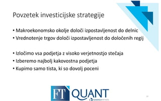Povzetek investicijske strategije
• Makroekonomsko okolje določi izpostavljenost do delnic
• Vrednotenje trgov določi izpostavljenost do določenih regij
• Izločimo vsa podjetja z visoko verjetnostjo stečaja
• Izberemo najbolj kakovostna podjetja
• Kupimo samo tista, ki so dovolj poceni
22
 