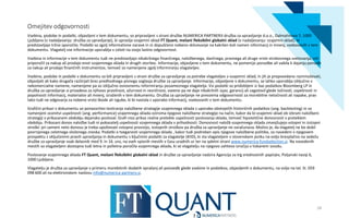 Omejitev odgovornosti
Vsebina, podobe in podatki, objavljeni v tem dokumentu, so pripravljeni s strani družbe NUMERICA PARTNERJI družba za upravljanje d.o.o., Dalmatinova 7, 1000
Ljubljana (v nadaljevanju: družba za upravljanje), ki upravlja vzajemni sklad FT Quant, mešani fleksibilni globalni sklad (v nadaljevanju: vzajemni sklad), in
predstavljajo tržno sporočilo. Podatki so zgolj informativne narave in ni dopuščeno nobeno sklicevanje na kakršen koli namen informacij in mnenj, vsebovanih v tem
dokumentu. Vlagatelj vse informacije uporablja v celoti na svojo lastno odgovornost.
Vsebina in informacije v tem dokumentu tudi ne predstavljajo nikakršnega finančnega, naložbenega, davčnega, pravnega ali druge vrste strokovnega svetovanja, niti
priporočil za nakup ali prodajo enot vzajemnega sklada in drugih storitev. Informacije, objavljene v tem dokumentu, ne pomenijo ponudbe ali vabila k dajanju ponudb
za nakup ali prodajo finančnih instrumentov, temveč so namenjene zgolj informiranju vlagateljev.
Vsebine, podobe in podatki v dokumentu so bili pripravljeni s strani družbe za upravljanje za potrebe vlagateljev v vzajemni sklad, in jih je prepovedano razmnoževati,
objavljati ali kako drugače razširjati brez predhodnega pisnega soglasja družbe za upravljanje. Informacije, objavljene v dokumentu, se lahko uporablja izključno v
nekomercialne namene, namenjene pa so izključno osnovnemu informiranju posameznega vlagatelja. Vsi podatki so pridobljeni iz baz podatkov Bloomberg LP in
družba za upravljanje si prizadeva za njihovo pravilnost, ažurnost in resničnost, vseeno pa ne daje nikakršnih izjav, garancij ali zagotovil glede točnosti, uspešnosti in
popolnosti informacij, materialov ali mnenj, izraženih v tem dokumentu. Družba za upravljanje ne prevzema odgovornosti za morebitne netočnosti ali napake, prav
tako tudi ne odgovarja za nobeno vrsto škode ali izgube, ki bi nastala z uporabo informacij, vsebovanih v tem dokumentu.
Grafični prikazi v dokumentu so ponazoritev testiranja naložbene strategije vzajemnega sklada z uporabo obstoječih historičnih podatkov (ang. backtesting) in so
namenjeni ocenitvi uspešnosti (ang. performance) vzajemnega sklada oziroma njegove naložbene strategije na način, kakor da bi vzajemni sklad ob izbrani naložbeni
strategiji v prikazanem obdobju dejansko posloval. Grafi niso prikaz realne pretekle uspešnosti poslovanja sklada, temveč hipotetične donosnosti v preteklem
obdobju. Prikazani donos naložbe tudi ni pokazatelj uspešnosti vzajemnega sklada v prihodnosti. Donosnost naložb vzajemnega sklada zmanjšujejo vstopni in izstopni
stroški: pri samem neto donosu je treba upoštevati vstopno provizijo, izstopnih stroškov pa družba za upravljanje ne zaračunava. Možno je, da vlagatelj ne bo dobil
povrnjenega celotnega vloženega zneska. Podatki o tveganosti vzajemnega sklada , kakor tudi podroben opis njegove naložbene politike, so navedeni v njegovem
prospektu z vključenimi pravili upravljanja in dokumentu s ključnimi podatki za vlagatelje (KIID), ki sta vlagateljem v slovenskem jeziku na voljo brezplačno na sedežu
družbe za upravljanje vsak delavnik med 9. in 16. uro, na vseh vpisnih mestih v času uradnih ur ter na spletni strani www.numerica-fundselection.si. Na navedenih
mestih so vlagateljem dostopna tudi letna in polletna poročila vzajemnega sklada, ki se vlagatelju na njegovo zahtevo izročijo v tiskanem izvodu.
Poslovanje vzajemnega sklada FT Quant, mešani fleksibilni globalni sklad in družbe za upravljanje nadzira Agencija za trg vrednostnih papirjev, Poljanski nasip 6,
1000 Ljubljana.
Vlagatelju je družba za upravljanje v primeru morebitnih dodatih vprašanj ali poizvedb glede vsebine in podatkov, objavljenih v dokumentu, na voljo na tel. št. 059
098 600 ali na elektronskem naslovu info@numerica-partners.si.
28
 