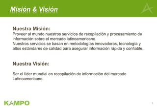 Nuestra Misión:
Proveer al mundo nuestros servicios de recopilación y procesamiento de
información sobre el mercado latinoamericano.
Nuestros servicios se basan en metodologías innovadoras, tecnología y
altos estándares de calidad para asegurar información rápida y confiable.
Nuestra Visión:
Ser el líder mundial en recopilación de información del mercado
Latinoamericano.
Misión & Visión
3
 