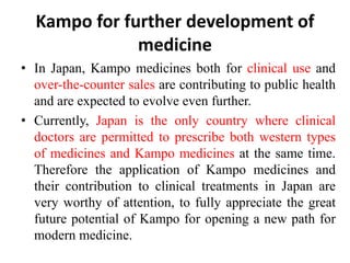 Kampo for further development of
medicine
• In Japan, Kampo medicines both for clinical use and
over-the-counter sales are contributing to public health
and are expected to evolve even further.
• Currently, Japan is the only country where clinical
doctors are permitted to prescribe both western types
of medicines and Kampo medicines at the same time.
Therefore the application of Kampo medicines and
their contribution to clinical treatments in Japan are
very worthy of attention, to fully appreciate the great
future potential of Kampo for opening a new path for
modern medicine.
 