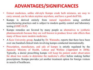 ADVANTAGES/SIGNIFICANCES
• Extract medicines, unlike old-style Kampo crude herb mixtures, are easy to
carry around, can be taken anytime anywhere, and have a good shelf life.
• Kampo is derived entirely from natural ingredients using certified
manufacturing practices and is subject to modern quality control and laboratory
testing (GMP, GLP).
• Kampo remedies are favored by many people as alternatives to synthetic
pharmaceuticals because they are well known to produce fewer side effects than
many of those more modern medicines.
• A Keio University group, headed by Dr. Watanabe, reports that there have been
over one hundred clinical trials involving kampo conducted internationally.
• Prescription, manufacture, and sale of kampo is strictly regulated by the
Japanese Ministry of Health, Labour and Welfare (Approved in 1976).
Typically, a doctor prescribing kampo will keep his patient under observation
for about two weeks to determine the medicine’s effect before making further
prescriptions. Kampo provides yet another treatment option for foreign visitors
in search of healthcare.
 