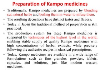 Preparation of Kampo medicines
• Traditionally, Kampo medicines are prepared by blending
cut natural herbs and boiling them in water to infuse them.
• The resulting decoctions have distinct tastes and flavors.
• Today in Japan the traditional method of preparation is still
practiced.
• The production system for these Kampo medicines is
supported by techniques of the highest level in the world,
enabling stable supply of quality Kampo medicines with
high concentrations of herbal extracts, while precisely
following the authentic recipes in classical prescriptions.
• Today, Kampo medicines are available in a wide range of
formulations such as fine granules, powders, tablets,
capsules, and solutions, just like modern western
medicines.
 
