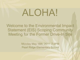 ALOHA!
Welcome to the Environmental Impact
Statement (EIS) Scoping Community
Meeting for the Former Drive-In Site

       Monday May 16th, 2011 7-9PM
       Pearl Ridge Elementary School
 