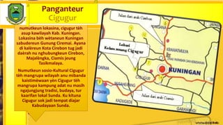numutkeun lokasina, cigugur tèh
asup kawilayah Kab. Kuningan.
Lokasina bèh wètaneun Kuningan
sabudereun Gunung Ciremai. Ayana
di kalèreun Kota Cirebon tug jadi
daèrah nu nghubungkeun Cirebon,
Majalèngka, Ciamis jeung
Tasikmalaya.
Numutkeun sosio-Kultural Cigugur
tèh mangrupa wilayah anu mibanda
kaistimèwaan yèn Cigugur tèh
mangrupa kampung adat nu masih
ngajungjung tradisi, budaya, tur
kaarifan lokal Sunda. Ku kituna
Cigugur sok jadi tempat diajar
Kabudayaan Sunda.
Panganteur
Cigugur
 