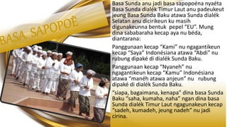 Basa Sunda anu jadi basa sapopoéna nyaéta
Basa Sunda dialék Timur Laut anu padeukeut
jeung Basa Sunda Baku atawa Sunda dialék
Selatan anu dicirikeun ku masih
digunakeunna bentuk pepel “EU”. Mung
dina sababaraha kecap aya nu béda,
diantarana:
Panggunaan kecap “Kami” nu ngagantikeun
kecap “Saya” Indonésiana atawa “Abdi” nu
rubung dipaké di dialék Sunda Baku.
Panggunaan kecap “Nyaneh” nu
ngagantikeun kecap “Kamu” Indonésiana
atawa “manéh atawa anjeun” nu rubung
dipaké di dialék Sunda Baku.
“siapa, bagaimana, kenapa” dina basa Sunda
Baku “saha, kumaha, naha” ngan dina basa
Sunda dialék Timur Laut ngagunakeun kecap
“sadeh, kumadeh, jeung nadeh” nu jadi
cirina.
 