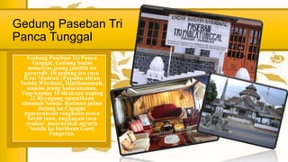Gedung Paseban Tri
Panca Tunggal
Gedung Paséban Tri Panca
Tunggal. Gedung bodas
mencéyas jeung jandéla nu
gararedé. Di gedung ieu cucu
Kyai Madrais (Pupuhu aliran
Sunda Wiwitan), Djatikusumah,
mukim jeung katurunanna.
Tiap kaping 18 tikakeun kaping
22 Rayagung numutkeun
almanak Sunda. Ratusan jalma
datang ka Cigugur
ngarayakeun rangkéan acara
Sérén taun, ungkapan rasa
syukur masyarakat agraris
Sunda ka haribaan Gusti
Pangeran.
 