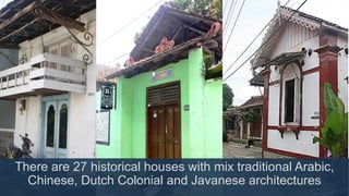 There are 27 historical houses with mix traditional Arabic,
Chinese, Dutch Colonial and Javanese architectures
 