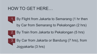 HOW TO GET HERE…
1. By Flight from Jakarta to Semarang (1 hr then
by Car from Semarang to Pekalongan (2 hrs)
2. By Train from Jakarta to Pekalongan (5 hrs)
3. By Car from Jakarta or Bandung (7 hrs), from
Jogyakarta (3 hrs)
 