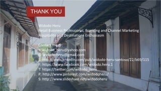 Add a High-Level
Impact Statement Here
Widodo Heru
Retail Business Professional, Branding and Channel Marketing
Hospitality and Destinations Enthusiasm
Contact me @:
Y: widodo_heru@yahoo.com
G: widodo.heru@gmail.com
L: http://www.linkedin.com/pub/widodo-heru-santoso/22/b69/115
F: https://www.facebook.com/widodo.heru.1
T: https://twitter.com/widodo_heru
P: http://www.pinterest.com/widodoheru/
S: http://www.slideshare.net/widodoheru
THANK YOU
 