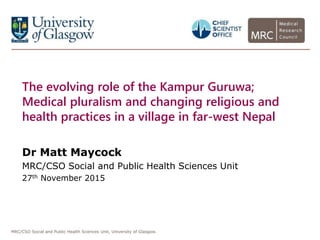 MRC/CSO Social and Public Health Sciences Unit, University of Glasgow.
The evolving role of the Kampur Guruwa;
Medical pluralism and changing religious and
health practices in a village in far-west Nepal
Dr Matt Maycock
MRC/CSO Social and Public Health Sciences Unit
27th November 2015
 