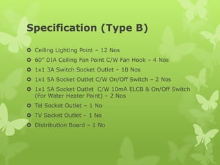 Specification (Type B)
 Ceiling Lighting Point – 12 Nos
 60” DIA Ceiling Fan Point C/W Fan Hook – 4 Nos
 1x1 3A Switch Socket Outlet – 10 Nos
 1x1 5A Socket Outlet C/W On/Off Switch – 2 Nos
 1x1 5A Socket Outlet C/W 10mA ELCB & On/Off Switch
(For Water Heater Point) – 2 Nos
 Tel Socket Outlet – 1 No
 TV Socket Outlet – 1 No
 Distribution Board – 1 No
 