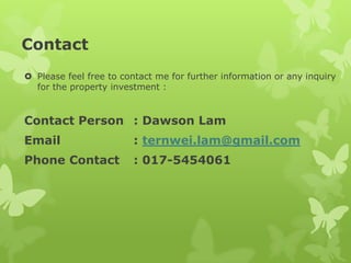 Contact
 Please feel free to contact me for further information or any inquiry
for the property investment :
Contact Person : Dawson Lam
Email : ternwei.lam@gmail.com
Phone Contact : 017-5454061
 
