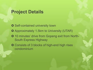 Project Details
 Self-contained university town
 Approximately 1.5km to University (UTAR)
 10 minutes’ drive from Gopeng exit from North-
South Express Highway
 Consists of 3 blocks of high-end high rises
condominium
 