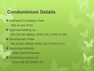 Condominium Details
 Estimated Completion Date
: Mid of year 2016
 Approval building no.
: Bil (15) dlm MDKpr (OSC) (K) 31/2013/ (04)
 Development Order
: Bil (2) dlm MDKpr (OSC) (K) 21/2013 (01)
 Approving Authority
: Majlis Daerah Kampar
 Advertising License no.
: 1314-1/08-2015/0462 (P)
 