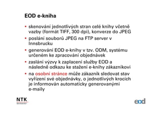 EOD e-kniha
 skenování jednotlivých stran celé knihy včetně
 vazby (formát TIFF, 300 dpi), konverze do JPEG
 poslání souborů JPEG na FTP server v
 Innsbrucku
 generování EOD e-knihy v tzv. ODM, systému
 určeném ke zpracování objednávek
 zaslání výzvy k zaplacení služby EOD a
 následně odkazu ke stažení e-knihy zákazníkovi
 na osobní stránce může zákazník sledovat stav
 vyřízení své objednávky, o jednotlivých krocích
 je informován automaticky generovanými
 e-maily
 
