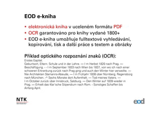EOD e-kniha
  elektronická kniha v uceleném formátu PDF
  OCR garantováno pro knihy vydané 1800+
  EOD e-kniha umožňuje fulltextové vyhledávání,
  kopírování, tisk a další práce s textem a obrázky

Příklad optického rozpoznání znaků (OCR):
        optické rozpozná znaků
Erstes Eapitel.
Geburtsort, Eltern. Schule und in der Lehre. — I m Herbst 1820 nach Prag. —
Beschäftigung. - - I m September 1833 nach Wien bis 1837, von wo ich nach einer
schweren Erkrankung zurück nach Prag ging und auch den Winter hier verweilte. —
Nie Architekten Slamanns-Abeude, — I m Frühjahr 1838 über Nürnberg, Regensbürg
nach München. -^ Sechs Monate dort Aufenthalt. — Tod meines Vaters. —
I m October zurück über Innsbruck, Salzburg. — Den Winter auf 1839 wieder in
Prag. — Erhielt das Klar'sche Stipendium nach Rom. - Sonstiges Schaffen bis
Anfang April.
 