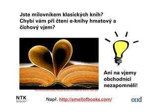 Jste milovníkem klasických knih?
Chybí vám při čtení e-knihy hmatový a
čichový vjem?




                                                                                  Ani na vjemy
                                                                                  obchodníci
                                                                                  nezapomněli!
     http://literacyispriceless.files.wordpress.com/2009/10/i-love-to-read1.jpg




                  Např
                  Např. http://smellofbooks.com/
 