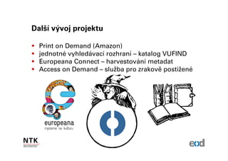 Další vývoj projektu

  Print on Demand (Amazon)
  jednotné vyhledávací rozhraní – katalog VUFIND
  Europeana Connect – harvestování metadat
  Access on Demand – služba pro zrakově postižené
 