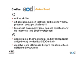 Služba

☺
 online služba
 síť spolupracujících institucí: sdílí se know-how,
 pracovní postupy, zkušenosti
 historické dokumenty jsou posléze zpřístupněny
 na internetu také široké veřejnosti


 neexistuje jednotná digitální knihovna/repozitář
 ani jednotný vyhledávač EOD e-knih
 členství v síti EOD může být pro menší instituce
 nákladné (1000€/rok)
 