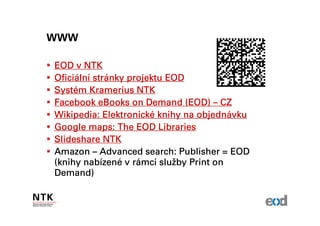WWW

EOD v NTK
Oficiální strá
Oficiální stránky projektu EOD
Systé
Systém Kramerius NTK
Facebook eBooks on Demand (EOD) – CZ
             Elektronické        objedná
Wikipedia: Elektronické knihy na objednávku
Google maps: The EOD Libraries
ݺߣshare NTK
Amazon – Advanced search: Publisher = EOD
       nabízené rá        služ
(knihy nabízené v rámci služby Print on
Demand)
 