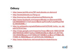 Odkazy
 http://www.techlib.cz/cs/787-eod-ebooks-on-demand
 http://books2ebooks.eu/?lang=cz
 http://kramerius.ntkcz.cz/kramerius/Welcome.do
 http://www.facebook.com/pages/eBooks-on-Demand-EOD-
 CZ/340926043711?ref=search&sid=qoFCnwRJ1iJezHHyszTb5
 Q.2403352698..1
 http://cs.wikipedia.org/wiki/Elektronick%C3%A9_knihy_na_obj
 edn%C3%A1vku
 http://maps.google.com/maps/ms?msa=0&msid=1005123139
 29374944535.000471defea1948f6db52&cd=2&sll=47.267734,-
 122.450025&sspn=0.071946,0.071946&hl=en&ie=UTF8&ll=48.
 719961,8.789063&spn=21.627619,39.418945&z=5
 http://www.slideshare.net/narodnitechnickaknihovna
 