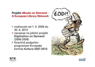 Projekt eBooks on Demand -
A European Library Network


 realizován od 1. 5. 2009 do
 30. 4. 2013
 navazuje na pilotní projekt
 Digitization on Demand
 (2006-2008)
 finančně podpořen
 programem Evropské
 komise Kultura 2007-2013
                 2007-
 
