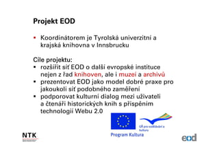 Projekt EOD

  Koordinátorem je Tyrolská univerzitní a
  krajská knihovna v Innsbrucku

Cíle projektu:
   rozšířit síť EOD o další evropské instituce
   nejen z řad knihoven, ale i muzeí a archivů
   prezentovat EOD jako model dobré praxe pro
   jakoukoli síť podobného zaměření
   podporovat kulturní dialog mezi uživateli
   a čtenáři historických knih s přispěním
   technologií Webu 2.0
 