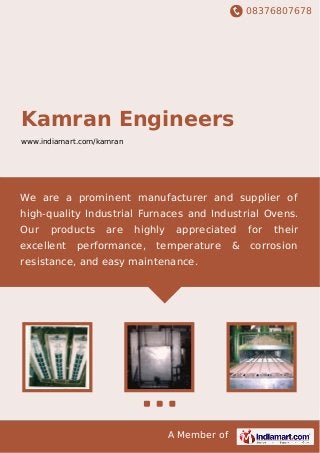 08376807678
A Member of
Kamran Engineers
www.indiamart.com/kamran
We are a prominent manufacturer and supplier of
high-quality Industrial Furnaces and Industrial Ovens.
Our products are highly appreciated for their
excellent performance, temperature & corrosion
resistance, and easy maintenance.
 