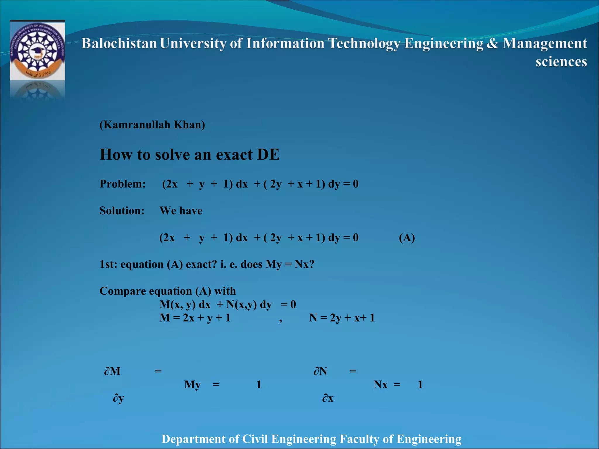 Department of Civil Engineering Faculty of Engineering
(Kamranullah Khan)
How to solve an exact DE
Problem: (2x + y + 1) dx + ( 2y + x + 1) dy = 0
Solution: We have
(2x + y + 1) dx + ( 2y + x + 1) dy = 0 (A)
1st: equation (A) exact? i. e. does My = Nx?
Compare equation (A) with
M(x, y) dx + N(x,y) dy = 0
M = 2x + y + 1 , N = 2y + x+ 1
∂M =
My = 1
∂N =
Nx = 1
∂y ∂x
 