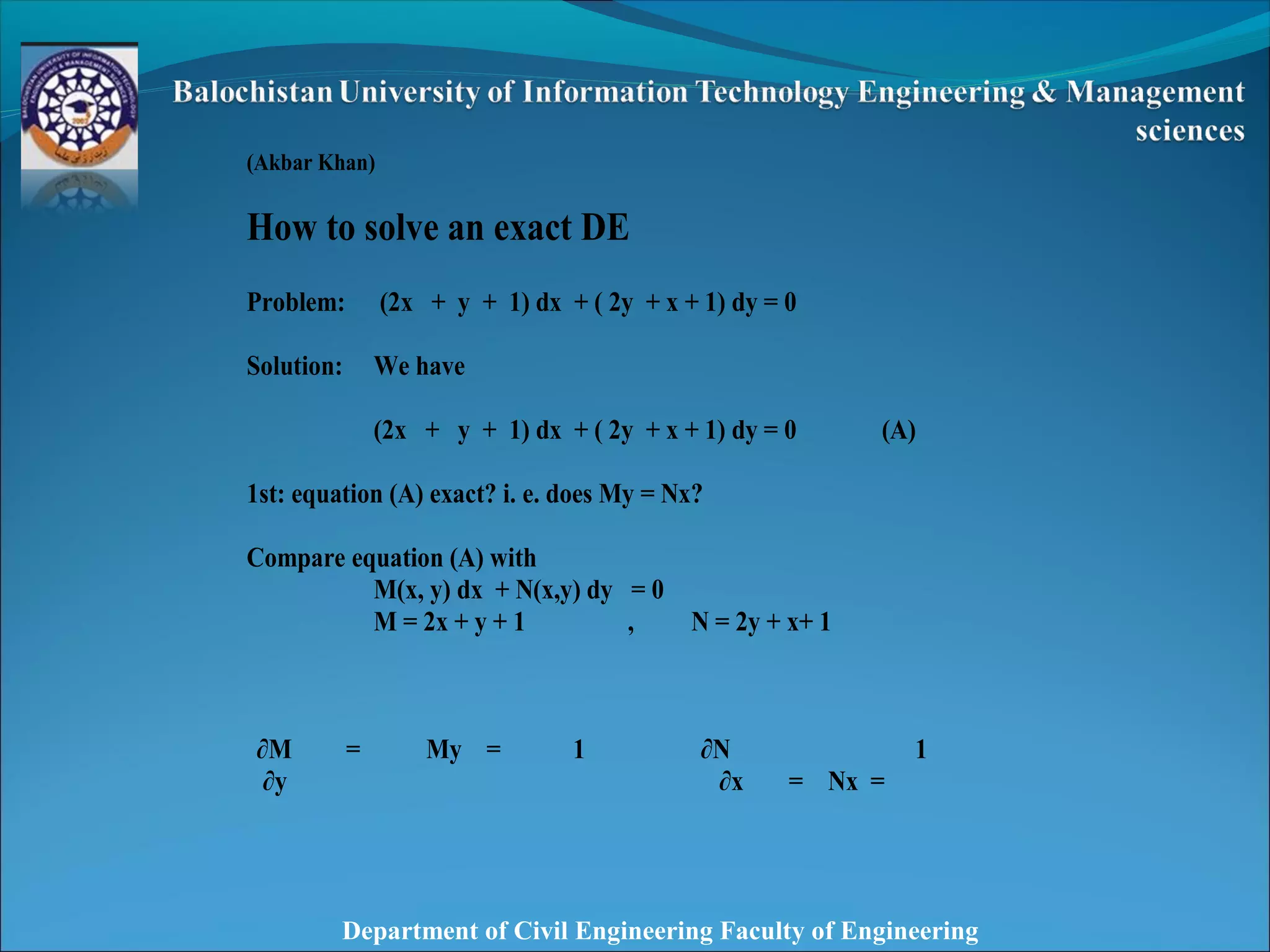 Department of Civil Engineering Faculty of Engineering
 
 
(Akbar Khan)
How to solve an exact DE
Problem: (2x + y + 1) dx + ( 2y + x + 1) dy = 0
Solution: We have
(2x + y + 1) dx + ( 2y + x + 1) dy = 0 (A)
1st: equation (A) exact? i. e. does My = Nx?
Compare equation (A) with
M(x, y) dx + N(x,y) dy = 0
M = 2x + y + 1 , N = 2y + x+ 1
∂M = My = 1 ∂N
= Nx =
1
∂y ∂x
 