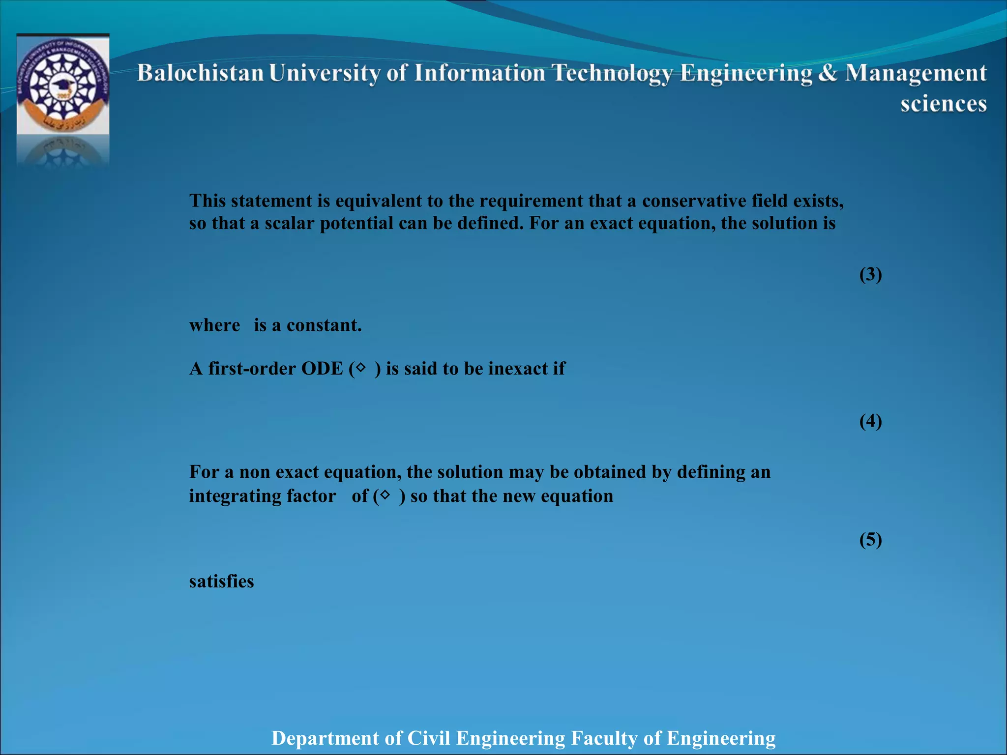 Department of Civil Engineering Faculty of Engineering
This statement is equivalent to the requirement that a conservative field exists,
so that a scalar potential can be defined. For an exact equation, the solution is
(3)
where is a constant.
A first-order ODE (◇ ) is said to be inexact if
(4)
For a non exact equation, the solution may be obtained by defining an
integrating factor of (◇ ) so that the new equation
(5)
satisfies
 