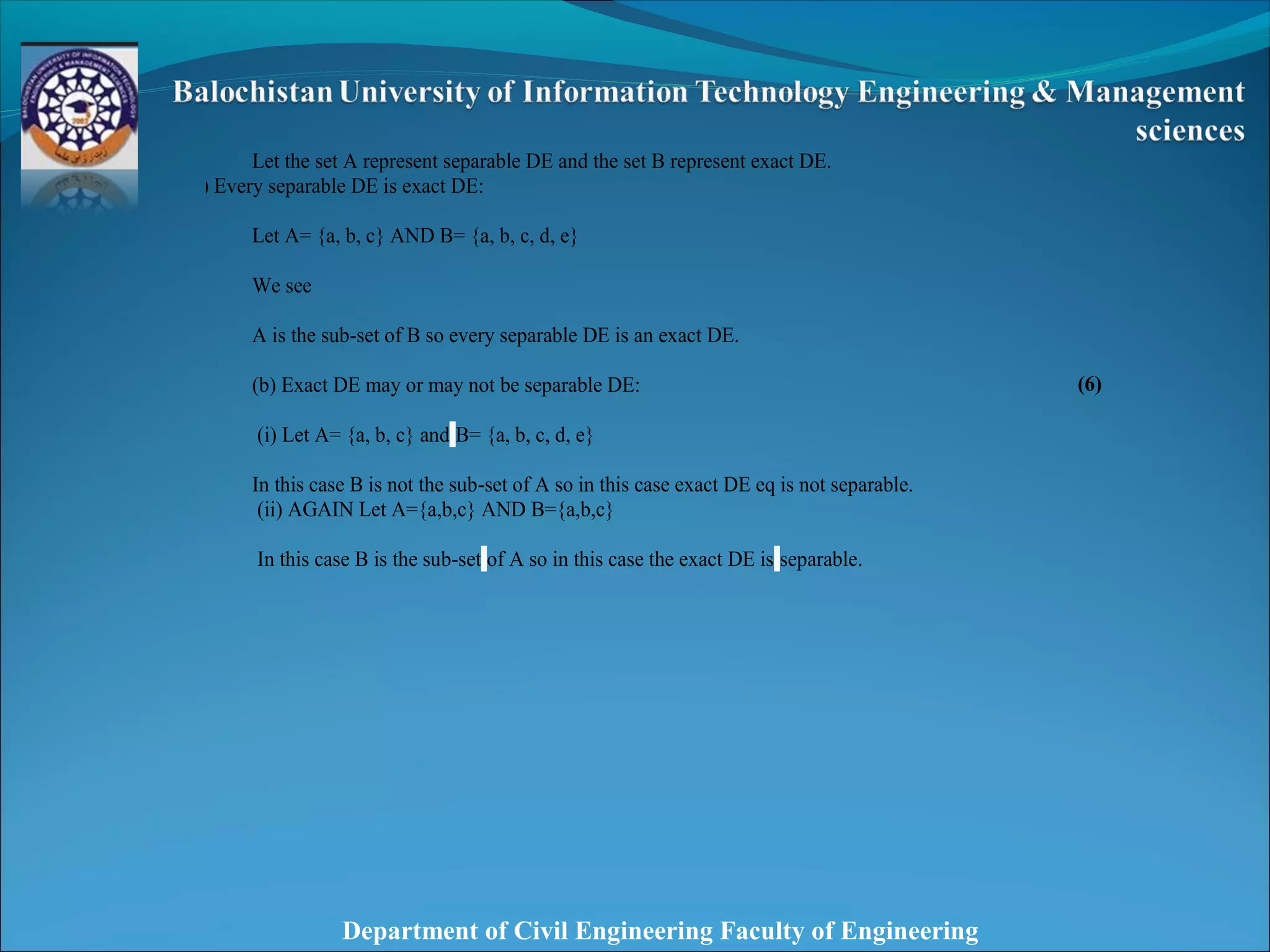 Department of Civil Engineering Faculty of Engineering
Let the set A represent separable DE and the set B represent exact DE.
(a) Every separable DE is exact DE:
Let A= {a, b, c} AND B= {a, b, c, d, e}
We see
A is the sub-set of B so every separable DE is an exact DE.
(b) Exact DE may or may not be separable DE:
(i) Let A= {a, b, c} and B= {a, b, c, d, e}
In this case B is not the sub-set of A so in this case exact DE eq is not separable.
(ii) AGAIN Let A={a,b,c} AND B={a,b,c}
In this case B is the sub-set of A so in this case the exact DE is separable.
(6)
 