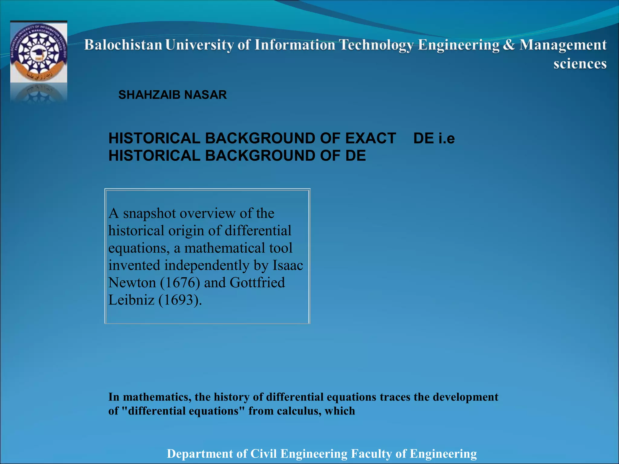 Department of Civil Engineering Faculty of Engineering
SHAHZAIB NASAR
HISTORICAL BACKGROUND OF EXACT DE i.e
HISTORICAL BACKGROUND OF DE
In mathematics, the history of differential equations traces the development
of "differential equations" from calculus, which
A snapshot overview of the
historical origin of differential
equations, a mathematical tool
invented independently by Isaac
Newton (1676) and Gottfried
Leibniz (1693).
 