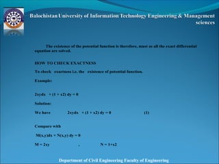 Department of Civil Engineering Faculty of Engineering
The existence of the potential function is therefore, must as all the exact differential
equation are solved.
HOW TO CHECK EXACTNESS
To check exactness i.e. the existence of potential function.
Example:
2xydx + (1 + x2) dy = 0
Solution:
We have 2xydx + (1 + x2) dy = 0 (1)
Compare with
M(x,y)dx + N(x,y) dy = 0
M = 2xy , N = 1+x2
 