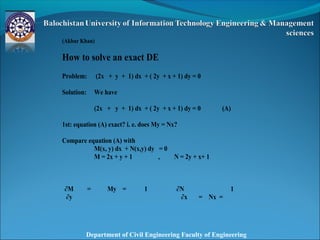 Department of Civil Engineering Faculty of Engineering
 
 
(Akbar Khan)
How to solve an exact DE
Problem: (2x + y + 1) dx + ( 2y + x + 1) dy = 0
Solution: We have
(2x + y + 1) dx + ( 2y + x + 1) dy = 0 (A)
1st: equation (A) exact? i. e. does My = Nx?
Compare equation (A) with
M(x, y) dx + N(x,y) dy = 0
M = 2x + y + 1 , N = 2y + x+ 1
∂M = My = 1 ∂N
= Nx =
1
∂y ∂x
 