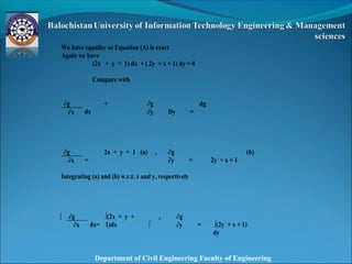 Department of Civil Engineering Faculty of Engineering
We have equality so Equation (A) is exact
Again we have
(2x + y + 1) dx + ( 2y + x + 1) dy = 0
Compare with
∂g
dx
+ ∂g
Dy =
dg
∂x ∂y
∂g
=
2x + y + 1 (a) , ∂g
= 2y + x + 1
(b)
∂x ∂y
Integrating (a) and (b) w.r.t. x and y, respectively
∫ ∂g
dx=
∫(2x + y +
1)dx
,
∫
∂g
= ∫(2y + x + 1)
dy
∂x ∂y
 