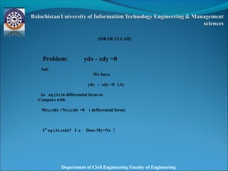 Department of Civil Engineering Faculty of Engineering
 
 
(ISRAR ULLAH)
Problem: ydx - xdy =0
Sol:
We have
ydx - xdy =0 (A)
As eq (A) in differential form so
Compare with
M(x,y)dx +N(x,y)dy =0 ( defferentail form)
1st
eq (A) exist? I .e Does My=Nx ?
 