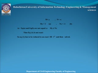 Department of Civil Engineering Faculty of Engineering
 
 
M= y , N= -x
My = 1 (a) , Nx = -1 (b)
As Eq(a) and Eq(b) are not equal i.e My ≠ Nx
Thus Eq (A) is not exact
So eq (A) has to be reduced to an exact DE 1st
and then solved.
 