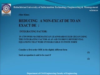 Department of Civil Engineering Faculty of Engineering
(Sher Khan)
REDUCING A NON-EXCAT DE TO AN
EXACT DE :
INTEGRATING FACTOR:
IN 1739 SWISS MATHEMATICIAN LEAONHARD EULER GEGAN USING
THE INTEGRATING FACTOR AS AN AID TO DRIVE DIFFERENTIAL
EQUATIONS THAT WERE INTEGRATABLE IN FINITE FORM
Consider a first-order ODE in the slightly different form
(1)
Such an equation is said to be exact if
(2)
 