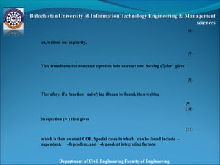 Department of Civil Engineering Faculty of Engineering
(6)
or, written out explicitly,
(7)
This transforms the nonexact equation into an exact one. Solving (7) for gives
(8)
Therefore, if a function satisfying (8) can be found, then writing
(9)
(10)
in equation (◇ ) then gives
(11)
which is then an exact ODE. Special cases in which can be found include -
dependent, -dependent, and -dependent integrating factors.
 