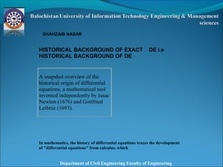Department of Civil Engineering Faculty of Engineering
SHAHZAIB NASAR
HISTORICAL BACKGROUND OF EXACT DE i.e
HISTORICAL BACKGROUND OF DE
In mathematics, the history of differential equations traces the development
of "differential equations" from calculus, which
A snapshot overview of the
historical origin of differential
equations, a mathematical tool
invented independently by Isaac
Newton (1676) and Gottfried
Leibniz (1693).
 