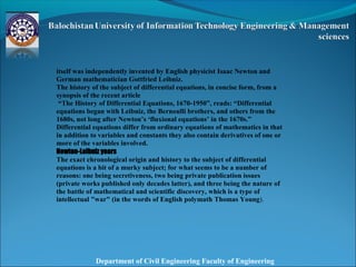 Department of Civil Engineering Faculty of Engineering
itself was independently invented by English physicist Isaac Newton and
German mathematician Gottfried Leibniz.
The history of the subject of differential equations, in concise form, from a
synopsis of the recent article
“The History of Differential Equations, 1670-1950”, reads: “Differential
equations began with Leibniz, the Bernoulli brothers, and others from the
1680s, not long after Newton’s ‘fluxional equations’ in the 1670s.”
Differential equations differ from ordinary equations of mathematics in that
in addition to variables and constants they also contain derivatives of one or
more of the variables involved.
Newton-Leibniz years
The exact chronological origin and history to the subject of differential
equations is a bit of a murky subject; for what seems to be a number of
reasons: one being secretiveness, two being private publication issues
(private works published only decades latter), and three being the nature of
the battle of mathematical and scientific discovery, which is a type of
intellectual "war" (in the words of English polymath Thomas Young).
 