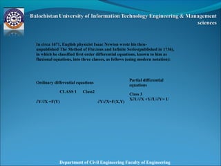 Department of Civil Engineering Faculty of Engineering
In circa 1671, English physicist Isaac Newton wrote his then-
unpublished The Method of Fluxions and Infinite Series(published in 1736),
in which he classified first order differential equations, known to him as
fluxional equations, into three classes, as follows (using modern notation):
Ordinary differential equations
Partial differential
equations
CLASS 1
∂Y/∂X =F(Y)
Class2
∂Y/∂X=F(X,Y)
Class 3
X∂U/∂X +Y∂U/∂Y= U
 