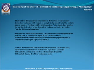 Department of Civil Engineering Faculty of Engineering
The first two classes contain only ordinary derivatives of one or more
dependent variables, with respect to a single independent variable, and are
known today as "ordinary differential equations"; the third class involves
the partial derivatives of one dependent variable and today are called
"partial differential equations".
The study of "differential equations", according to British mathematician
Edward Ince, is said to have began in 1675, when German
mathematician Gottfried Leibniz wrote the following equation (date of
introduction of integral sign; see:symbols):
In 1676, Newton solved his first differential equation. That same year,
Leibniz introduced the term “differential equations” (aequatio
differentialis, Latin) or to denote a relationship between the
differentials dx and dy of two variables x and y.
 