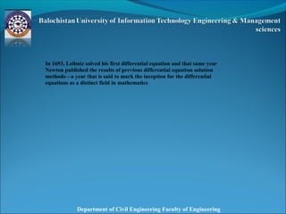Department of Civil Engineering Faculty of Engineering
In 1693, Leibniz solved his first differential equation and that same year
Newton published the results of previous differential equation solution
methods—a year that is said to mark the inception for the differential
equations as a distinct field in mathematics
 