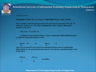Department of Civil Engineering Faculty of Engineering
(Fahad Khan Afridi)
INTRODUCTION TO AN EXACT DIFFERENTIAL EQUATION
Given a simply connected and open sub-set D of R2
and two functions “M” and “N”
which are continous on “”D” then an implicit first-order ordinary differential
equation of the form.
M(x,y) dx + N (x,y) dy = 0
Is called an exact equation if there exists a continuously differentiable function
g, called the p9otential function, so that
∂g(x,y) = M & ∂g(x,y) = N
∂x ∂y
Note: For an exact DE to be solved, the potentiail function must be continuously
differentiable i.e. the potential function must be exist and the potential function exists
if and only if
∂M(x,y)
=
∂N(x,y)
Is satisfied
∂y ∂x
 