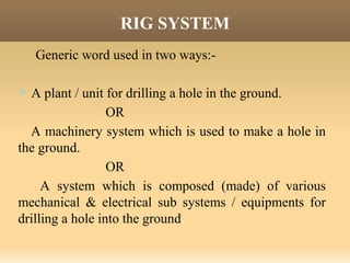 RIG SYSTEM
Generic word used in two ways:-
 A plant / unit for drilling a hole in the ground.
OR
A machinery system which is used to make a hole in
the ground.
OR
A system which is composed (made) of various
mechanical & electrical sub systems / equipments for
drilling a hole into the ground.
 